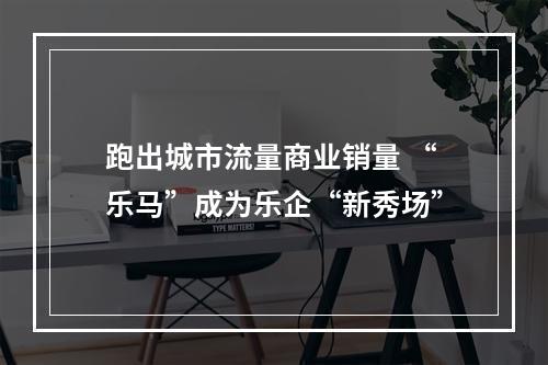 跑出城市流量商业销量 “乐马”成为乐企“新秀场”