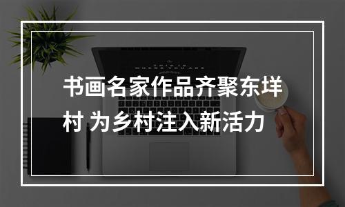 书画名家作品齐聚东垟村 为乡村注入新活力