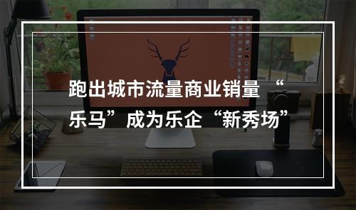 跑出城市流量商业销量 “乐马”成为乐企“新秀场”