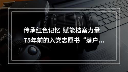 传承红色记忆  赋能档案力量 75年前的入党志愿书“落户”档案馆
