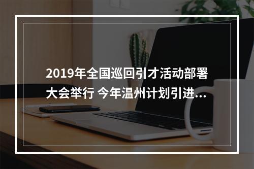 2019年全国巡回引才活动部署大会举行 今年温州计划引进人才10000名以上