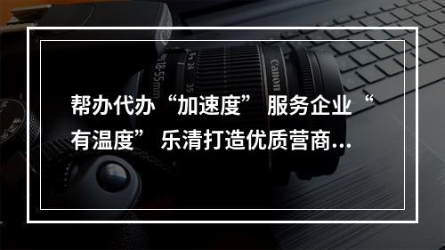 帮办代办“加速度” 服务企业“有温度” 乐清打造优质营商环境“新样板”