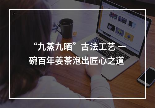 “九蒸九晒”古法工艺 一碗百年姜茶泡出匠心之道
