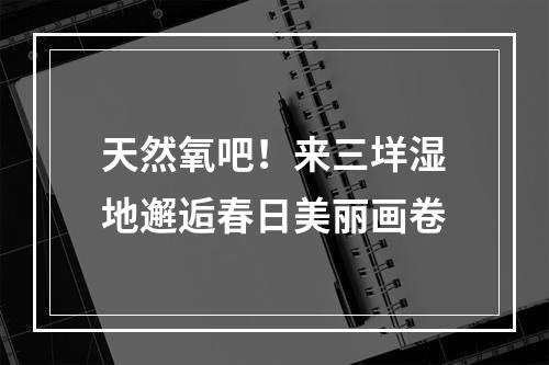 天然氧吧！来三垟湿地邂逅春日美丽画卷