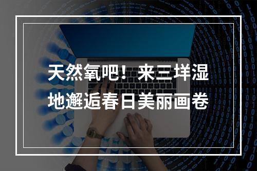 天然氧吧！来三垟湿地邂逅春日美丽画卷