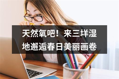 天然氧吧！来三垟湿地邂逅春日美丽画卷