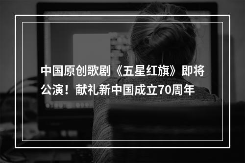 中国原创歌剧《五星红旗》即将公演！献礼新中国成立70周年