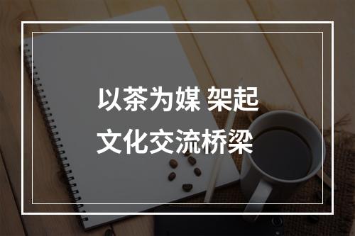 以茶为媒 架起文化交流桥梁