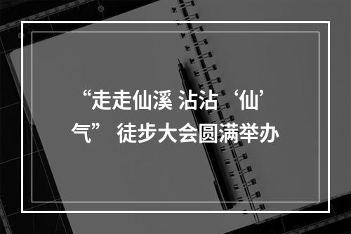 “走走仙溪 沾沾‘仙’气” 徒步大会圆满举办