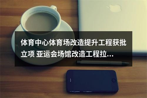 体育中心体育场改造提升工程获批立项 亚运会场馆改造工程拉开帷幕
