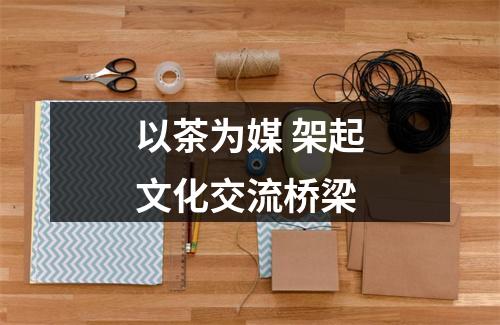 以茶为媒 架起文化交流桥梁