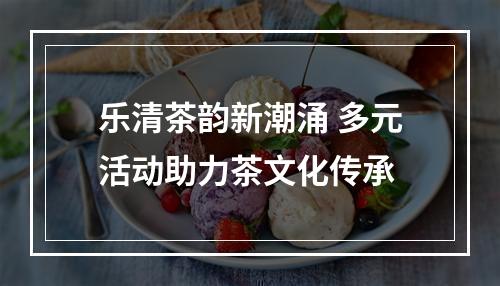 乐清茶韵新潮涌 多元活动助力茶文化传承
