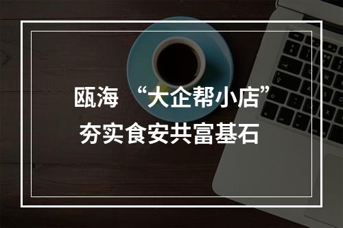 瓯海 “大企帮小店” 夯实食安共富基石