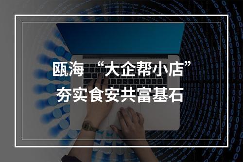瓯海 “大企帮小店” 夯实食安共富基石