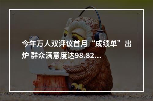 今年万人双评议首月“成绩单”出炉 群众满意度达98.82%
