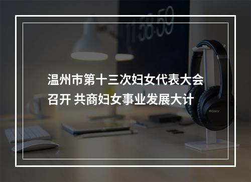 温州市第十三次妇女代表大会召开 共商妇女事业发展大计