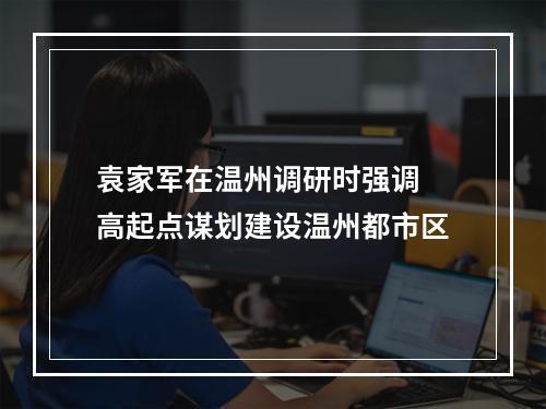 袁家军在温州调研时强调 高起点谋划建设温州都市区