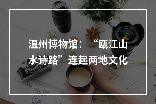 温州博物馆：“瓯江山水诗路”连起两地文化