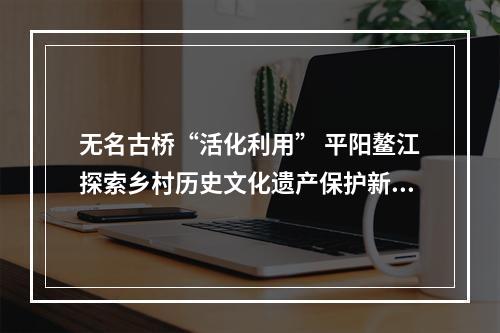 无名古桥“活化利用” 平阳鳌江探索乡村历史文化遗产保护新路子