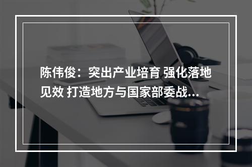 陈伟俊：突出产业培育 强化落地见效 打造地方与国家部委战略合作典范