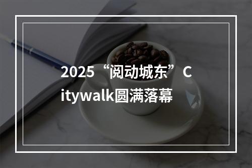 2025“阅动城东”Citywalk圆满落幕