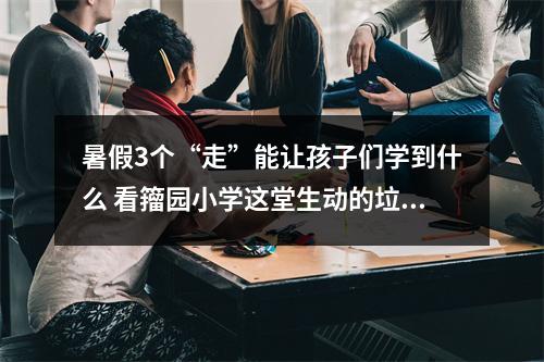 暑假3个“走”能让孩子们学到什么 看籀园小学这堂生动的垃圾分类课