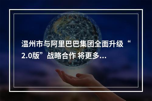 温州市与阿里巴巴集团全面升级“2.0版”战略合作 将更多创新元素创新思维植入温州发展