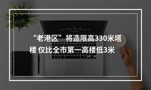 “老港区”将造限高330米塔楼 仅比全市第一高楼低3米