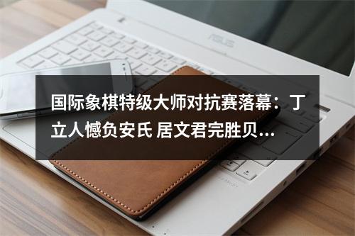 国际象棋特级大师对抗赛落幕：丁立人憾负安氏 居文君完胜贝拉