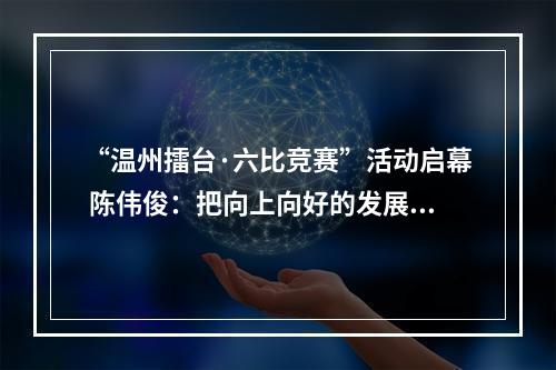 “温州擂台·六比竞赛”活动启幕 陈伟俊：把向上向好的发展势头巩固好