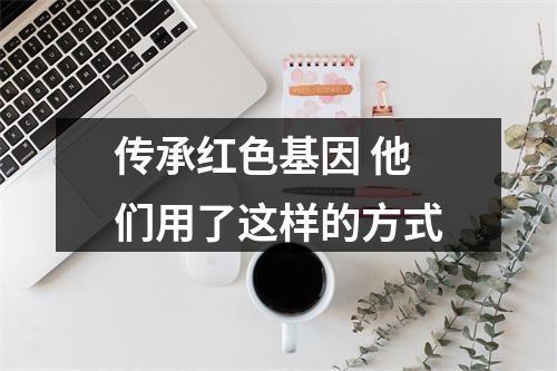 传承红色基因 他们用了这样的方式
