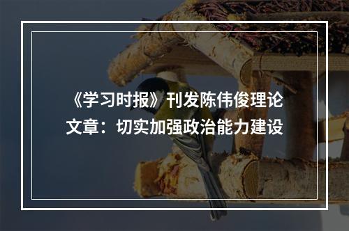 《学习时报》刊发陈伟俊理论文章：切实加强政治能力建设