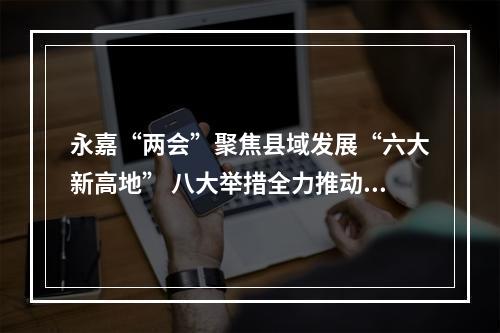 永嘉“两会”聚焦县域发展“六大新高地” 八大举措全力推动高质量发展