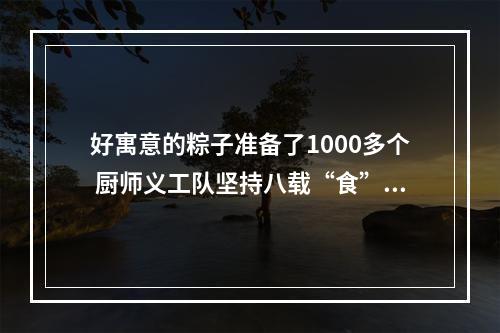 好寓意的粽子准备了1000多个 厨师义工队坚持八载“食”力护考