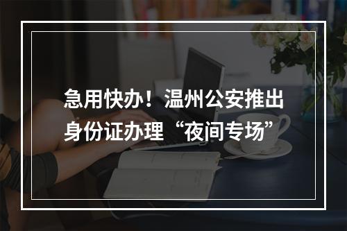 急用快办！温州公安推出身份证办理“夜间专场”