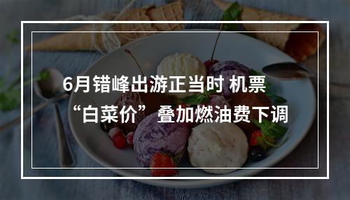 6月错峰出游正当时 机票“白菜价”叠加燃油费下调