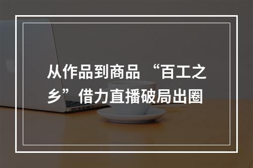 从作品到商品 “百工之乡”借力直播破局出圈