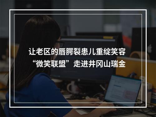 让老区的唇腭裂患儿重绽笑容 “微笑联盟”走进井冈山瑞金