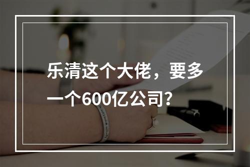 乐清这个大佬，要多一个600亿公司？