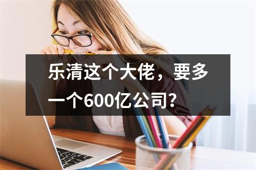 乐清这个大佬，要多一个600亿公司？