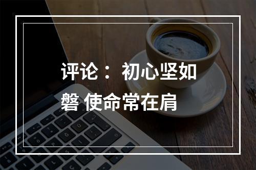 评论 ：初心坚如磐 使命常在肩