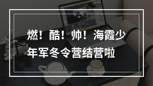 燃！酷！帅！海霞少年军冬令营结营啦