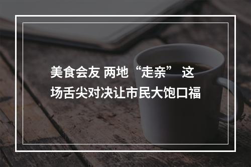 美食会友 两地“走亲” 这场舌尖对决让市民大饱口福