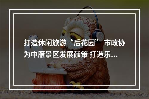 打造休闲旅游“后花园” 市政协为中雁景区发展献策 打造乐清文旅新名片