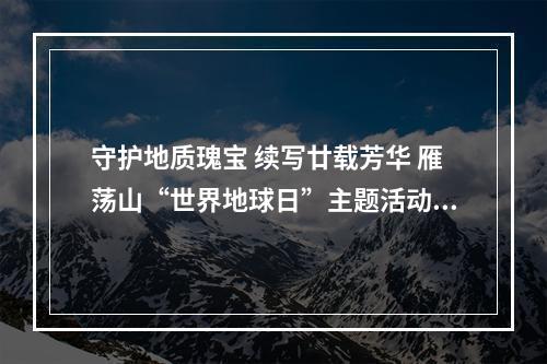 守护地质瑰宝 续写廿载芳华 雁荡山“世界地球日”主题活动启动
