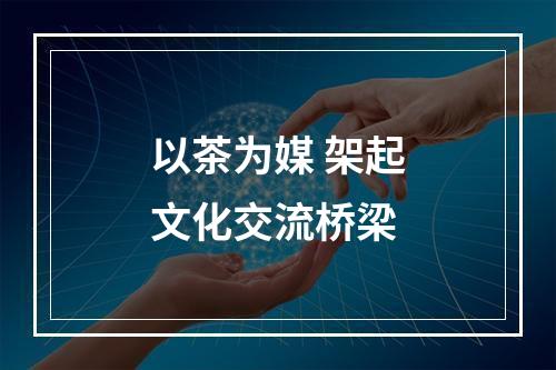 以茶为媒 架起文化交流桥梁