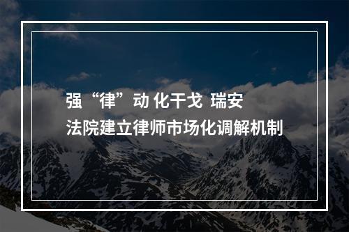 强“律”动 化干戈  瑞安法院建立律师市场化调解机制