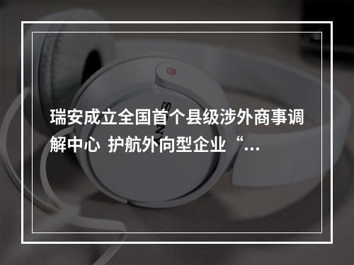 瑞安成立全国首个县级涉外商事调解中心  护航外向型企业“出海”