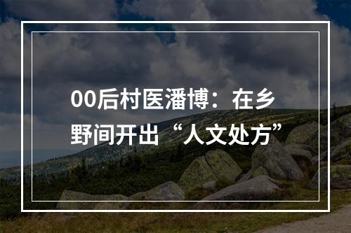 00后村医潘博：在乡野间开出“人文处方”