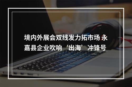 境内外展会双线发力拓市场 永嘉县企业吹响‘出海’冲锋号